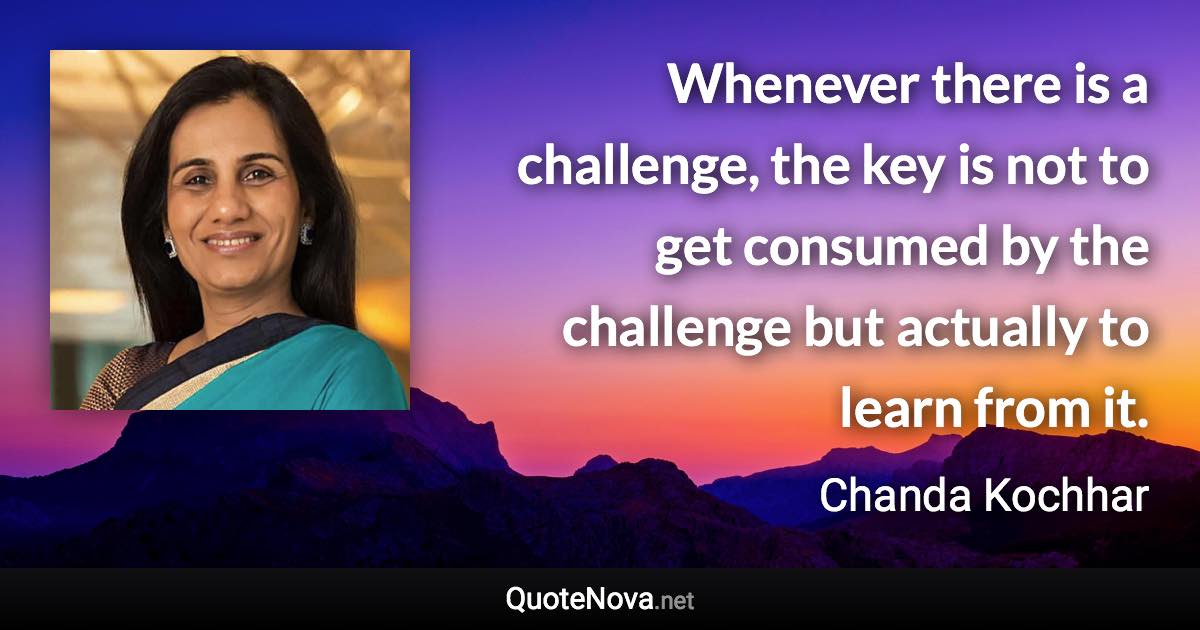 Whenever there is a challenge, the key is not to get consumed by the challenge but actually to learn from it. - Chanda Kochhar quote