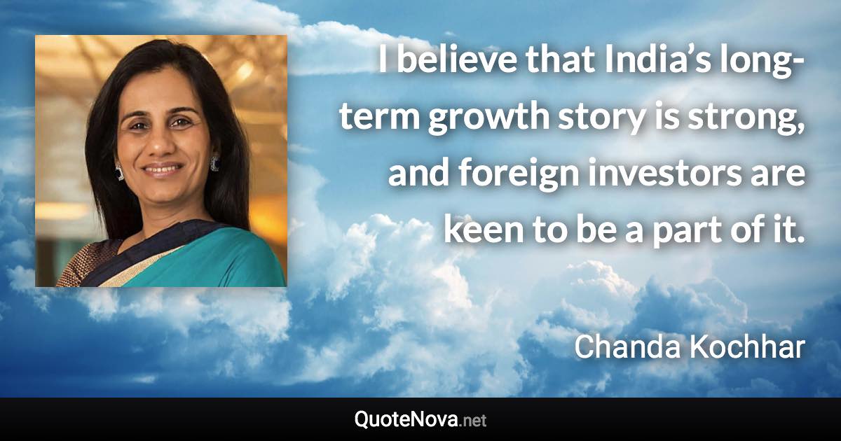 I believe that India’s long-term growth story is strong, and foreign investors are keen to be a part of it. - Chanda Kochhar quote