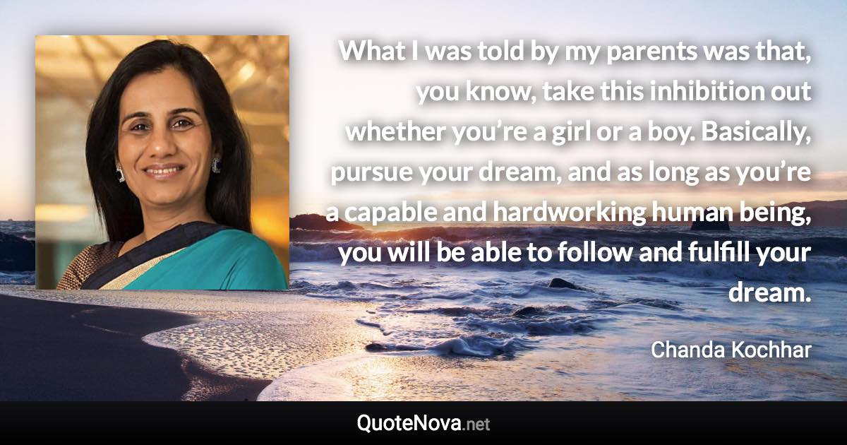 What I was told by my parents was that, you know, take this inhibition out whether you’re a girl or a boy. Basically, pursue your dream, and as long as you’re a capable and hardworking human being, you will be able to follow and fulfill your dream. - Chanda Kochhar quote