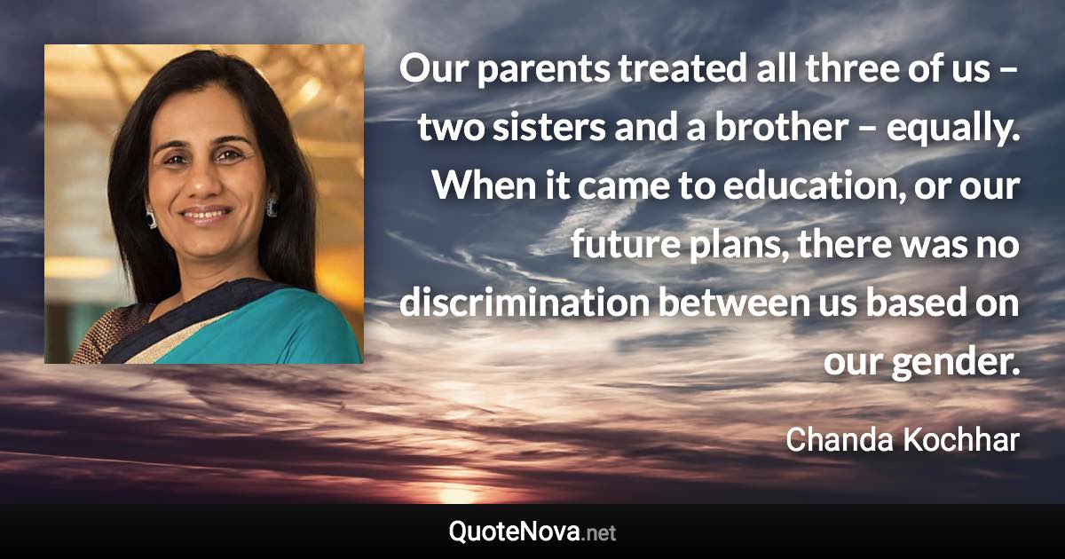 Our parents treated all three of us – two sisters and a brother – equally. When it came to education, or our future plans, there was no discrimination between us based on our gender. - Chanda Kochhar quote