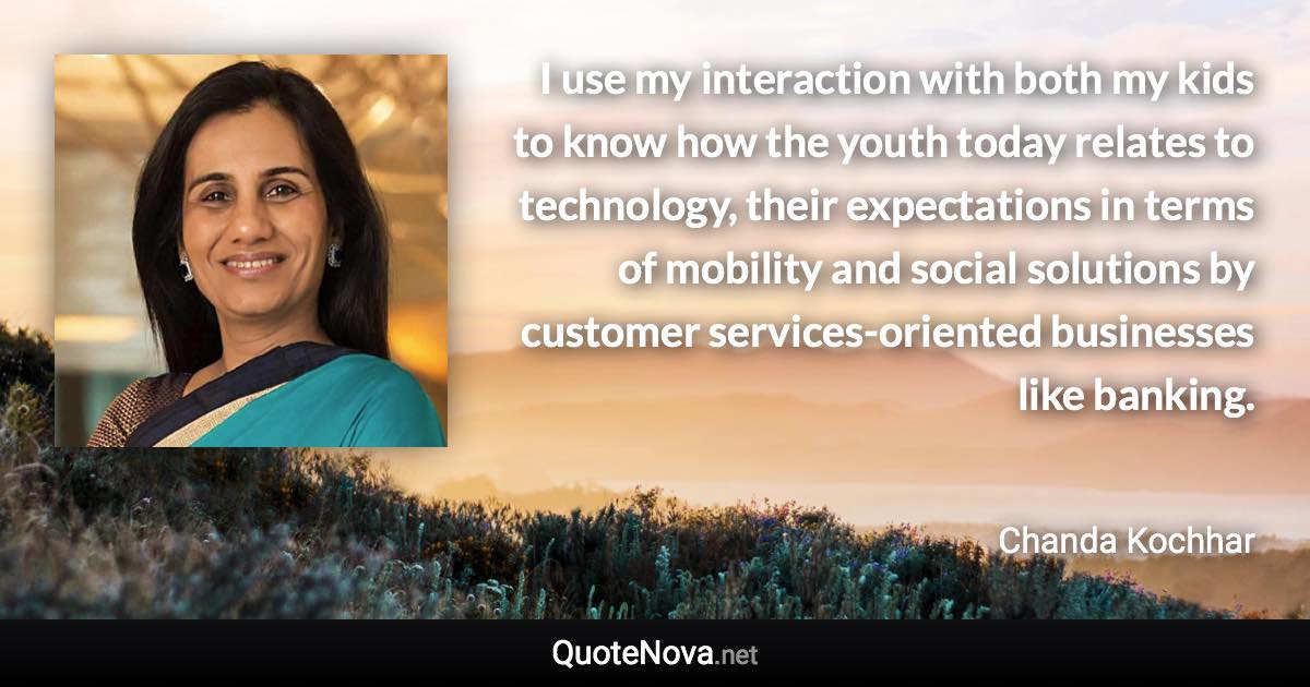 I use my interaction with both my kids to know how the youth today relates to technology, their expectations in terms of mobility and social solutions by customer services-oriented businesses like banking. - Chanda Kochhar quote