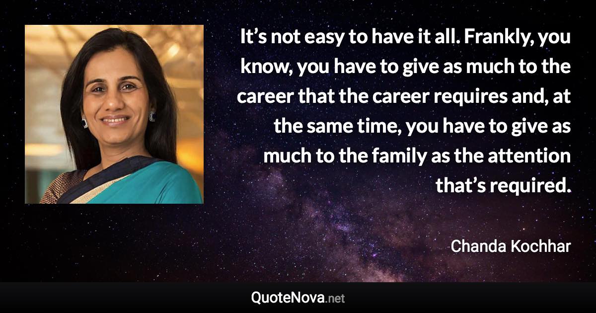 It’s not easy to have it all. Frankly, you know, you have to give as much to the career that the career requires and, at the same time, you have to give as much to the family as the attention that’s required. - Chanda Kochhar quote