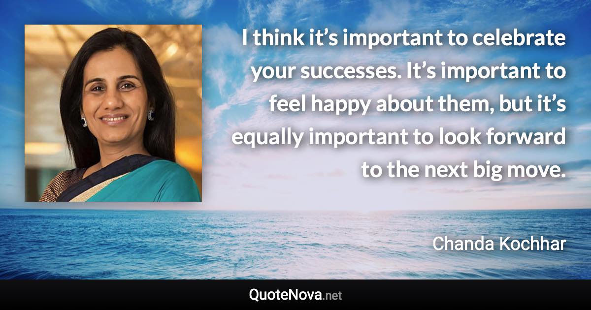 I think it’s important to celebrate your successes. It’s important to feel happy about them, but it’s equally important to look forward to the next big move. - Chanda Kochhar quote