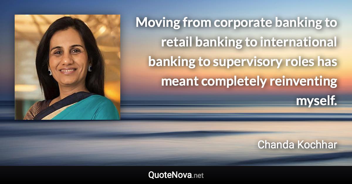 Moving from corporate banking to retail banking to international banking to supervisory roles has meant completely reinventing myself. - Chanda Kochhar quote