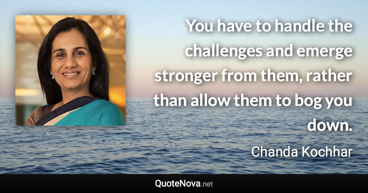 You have to handle the challenges and emerge stronger from them, rather than allow them to bog you down. - Chanda Kochhar quote