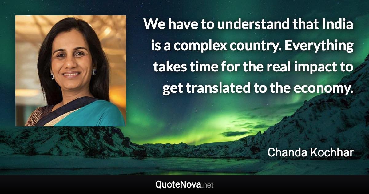 We have to understand that India is a complex country. Everything takes time for the real impact to get translated to the economy. - Chanda Kochhar quote