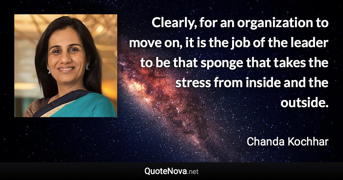 Clearly, for an organization to move on, it is the job of the leader to be that sponge that takes the stress from inside and the outside. - Chanda Kochhar quote