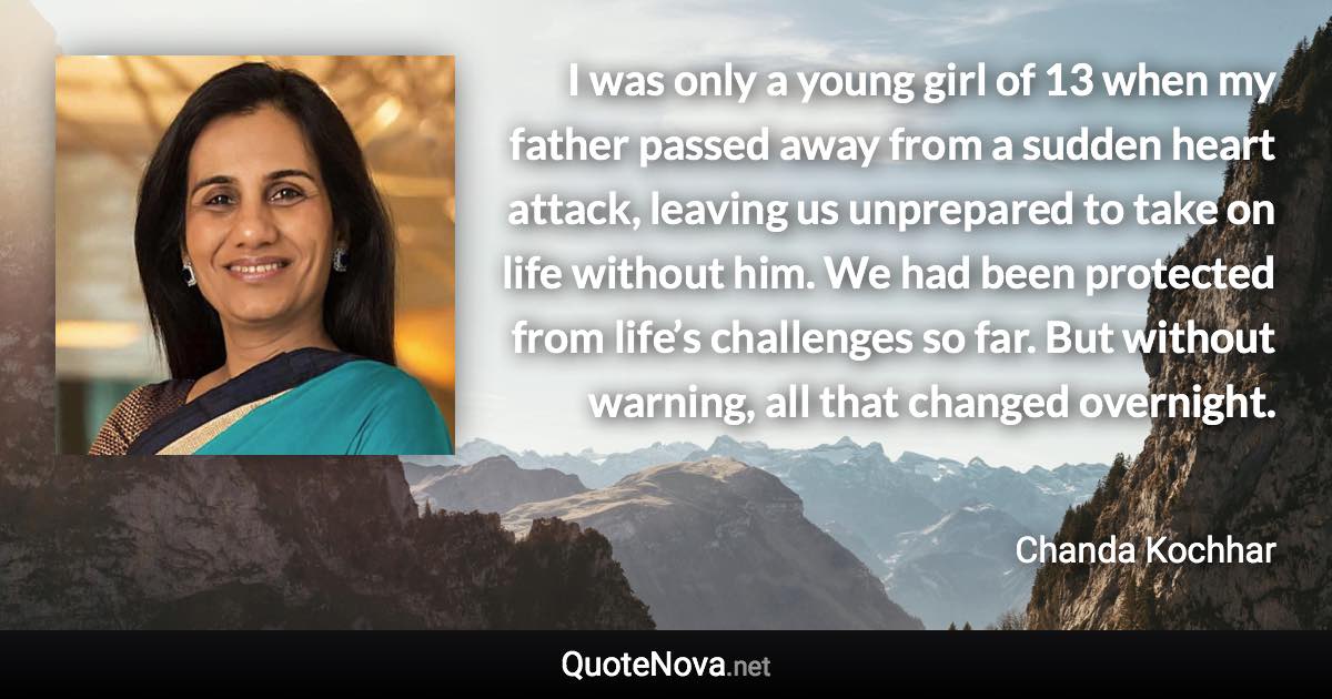 I was only a young girl of 13 when my father passed away from a sudden heart attack, leaving us unprepared to take on life without him. We had been protected from life’s challenges so far. But without warning, all that changed overnight. - Chanda Kochhar quote