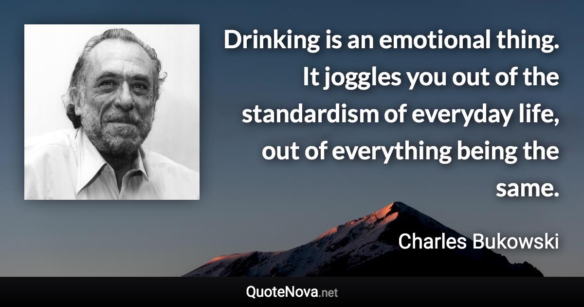 Drinking is an emotional thing. It joggles you out of the standardism of everyday life, out of everything being the same. - Charles Bukowski quote