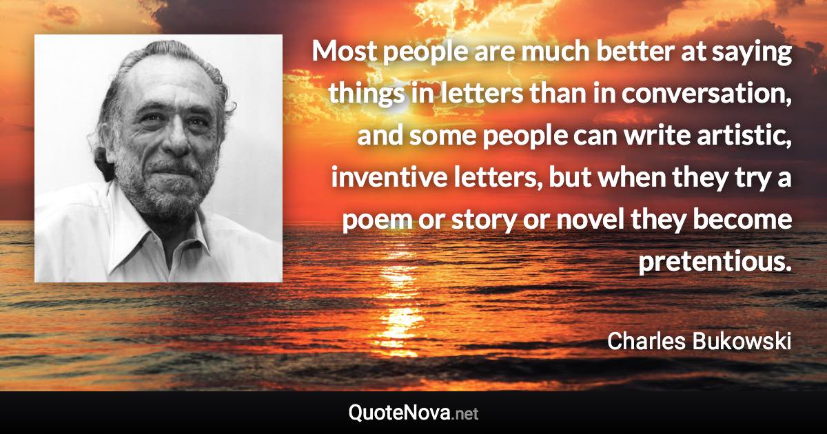 Most people are much better at saying things in letters than in conversation, and some people can write artistic, inventive letters, but when they try a poem or story or novel they become pretentious. - Charles Bukowski quote