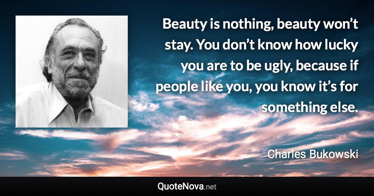 Beauty is nothing, beauty won’t stay. You don’t know how lucky you are to be ugly, because if people like you, you know it’s for something else. - Charles Bukowski quote