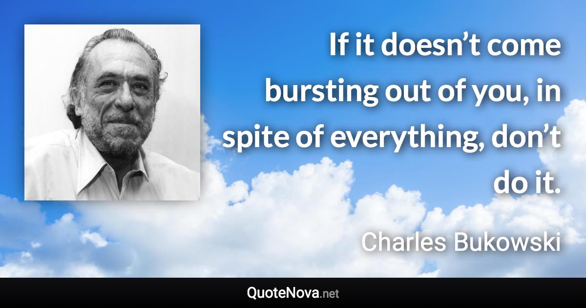 If it doesn’t come bursting out of you, in spite of everything, don’t do it. - Charles Bukowski quote