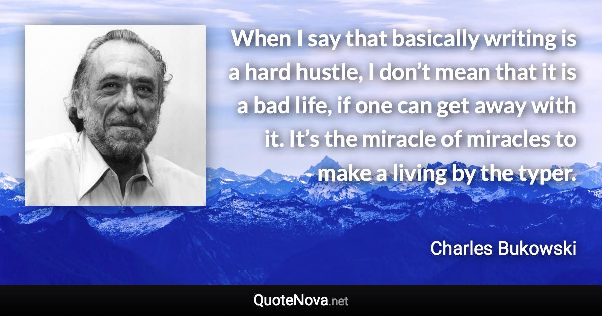 When I say that basically writing is a hard hustle, I don’t mean that it is a bad life, if one can get away with it. It’s the miracle of miracles to make a living by the typer. - Charles Bukowski quote