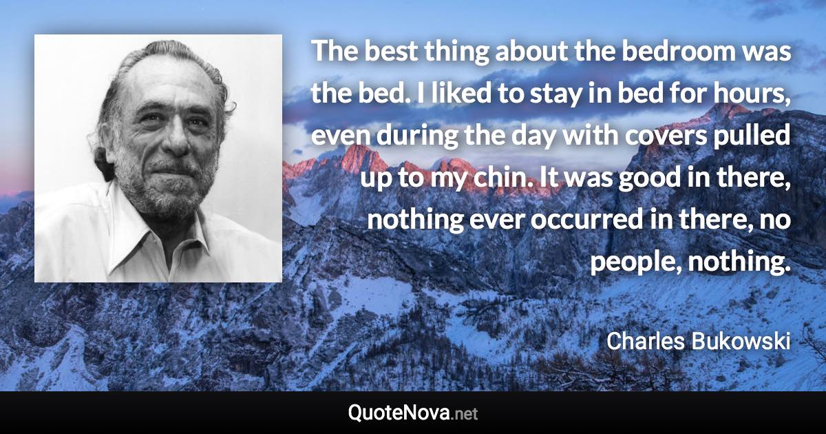 The best thing about the bedroom was the bed. I liked to stay in bed for hours, even during the day with covers pulled up to my chin. It was good in there, nothing ever occurred in there, no people, nothing. - Charles Bukowski quote