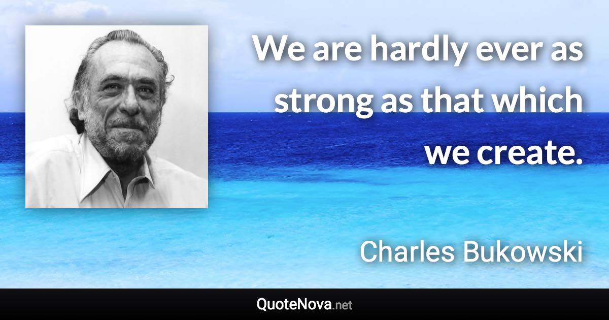 We are hardly ever as strong as that which we create. - Charles Bukowski quote