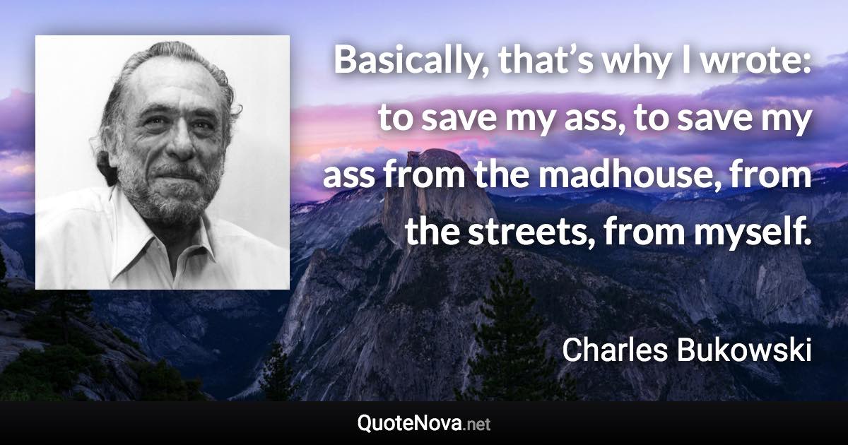 Basically, that’s why I wrote: to save my ass, to save my ass from the madhouse, from the streets, from myself. - Charles Bukowski quote