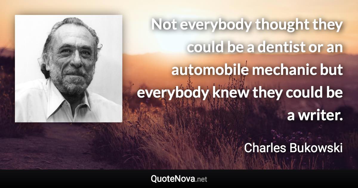 Not everybody thought they could be a dentist or an automobile mechanic but everybody knew they could be a writer. - Charles Bukowski quote