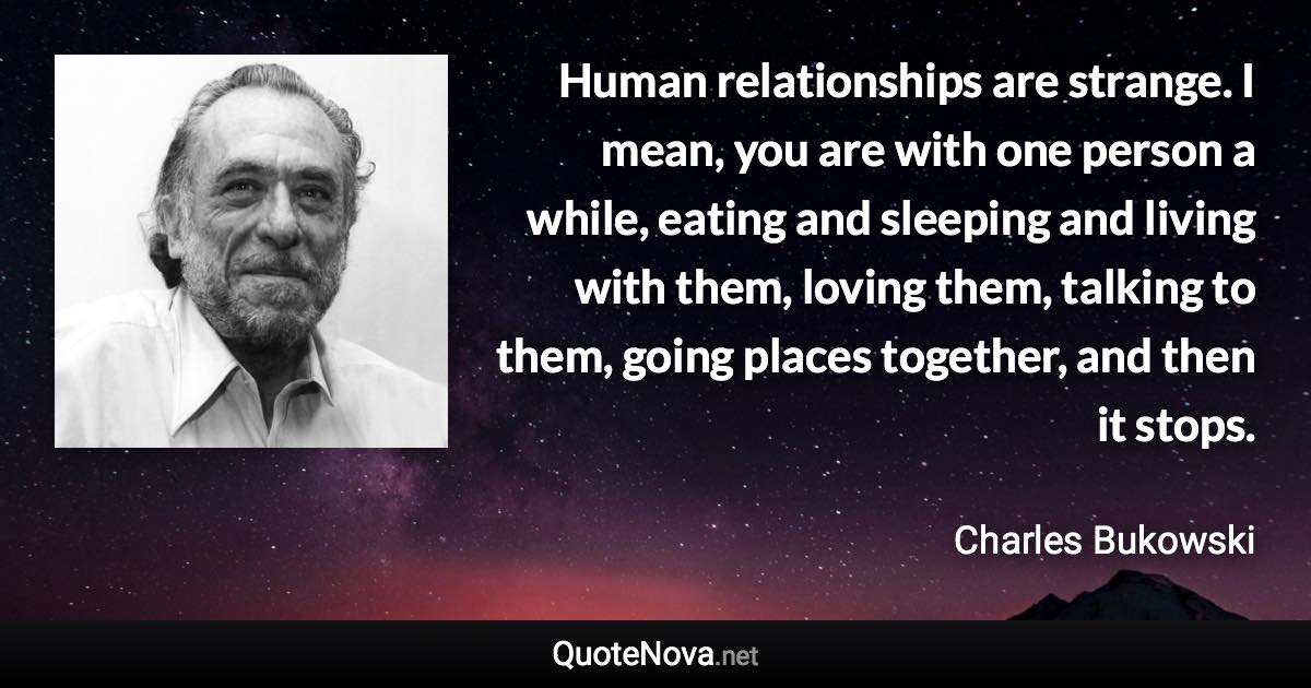 Human relationships are strange. I mean, you are with one person a while, eating and sleeping and living with them, loving them, talking to them, going places together, and then it stops. - Charles Bukowski quote