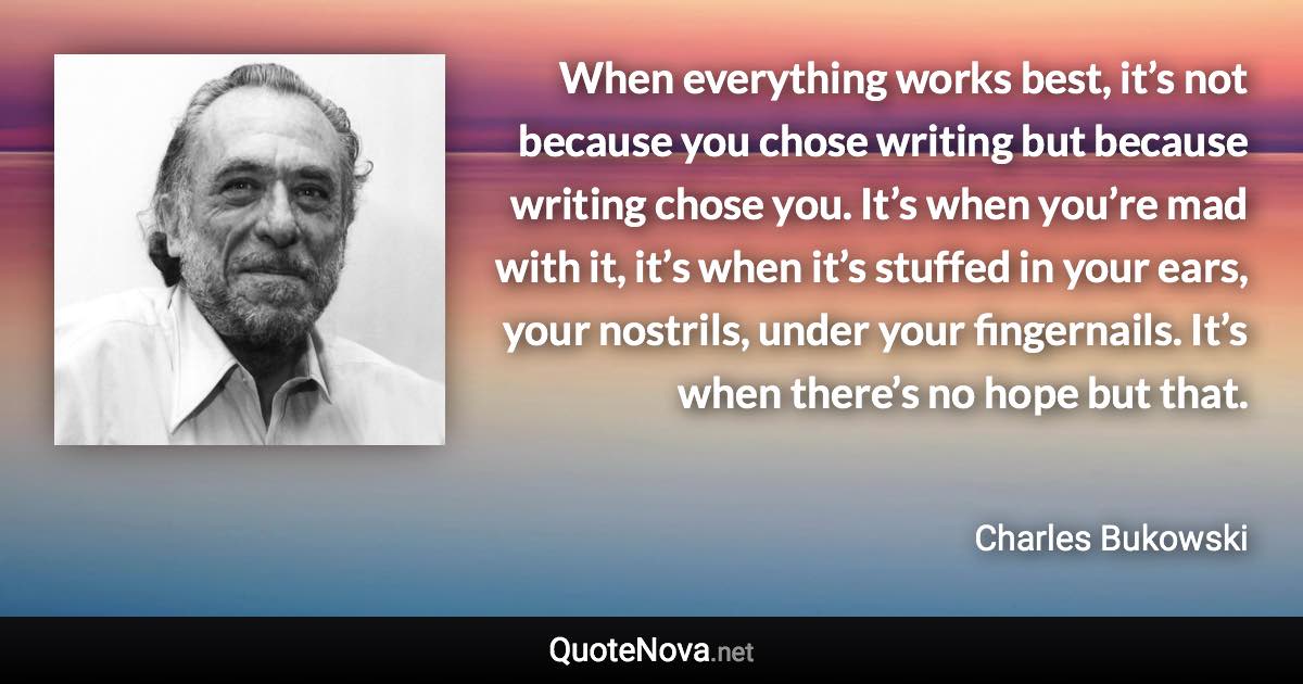 When everything works best, it’s not because you chose writing but because writing chose you. It’s when you’re mad with it, it’s when it’s stuffed in your ears, your nostrils, under your fingernails. It’s when there’s no hope but that. - Charles Bukowski quote