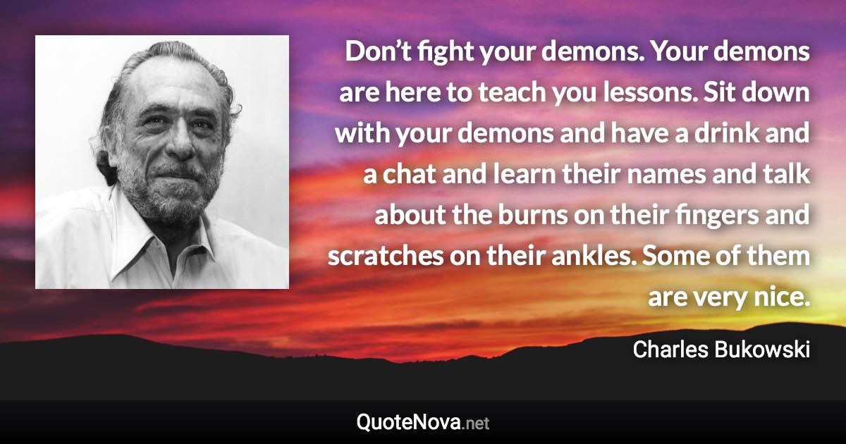 Don’t fight your demons. Your demons are here to teach you lessons. Sit down with your demons and have a drink and a chat and learn their names and talk about the burns on their fingers and scratches on their ankles. Some of them are very nice. - Charles Bukowski quote