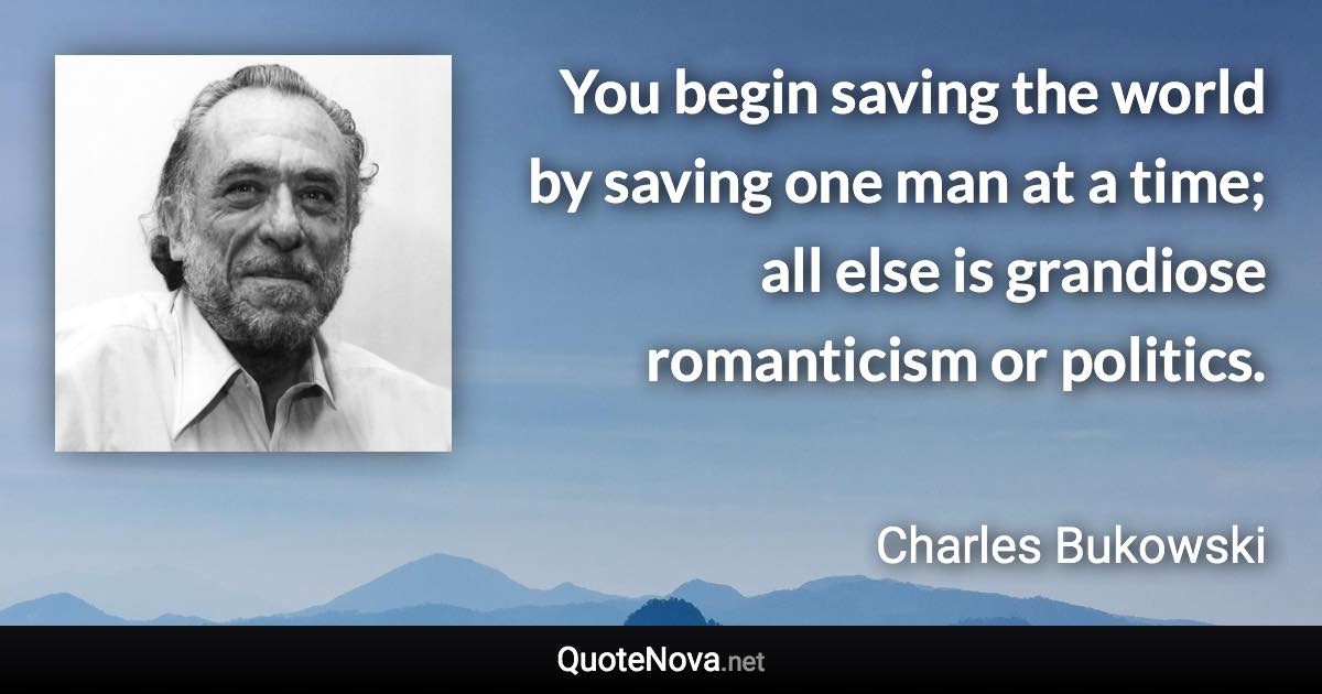 You begin saving the world by saving one man at a time; all else is grandiose romanticism or politics. - Charles Bukowski quote