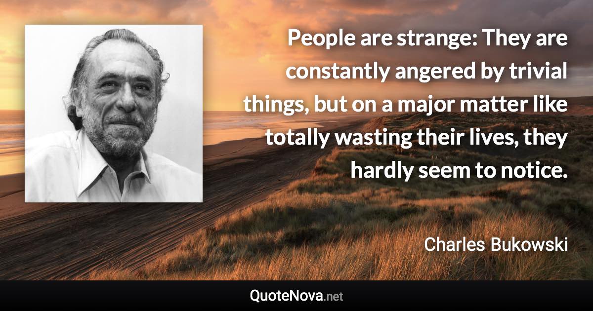 People are strange: They are constantly angered by trivial things, but on a major matter like totally wasting their lives, they hardly seem to notice. - Charles Bukowski quote