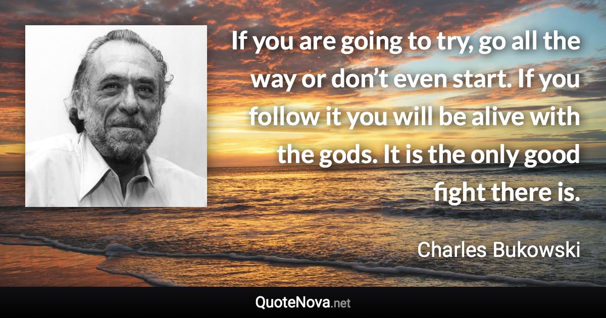 If you are going to try, go all the way or don’t even start. If you follow it you will be alive with the gods. It is the only good fight there is. - Charles Bukowski quote