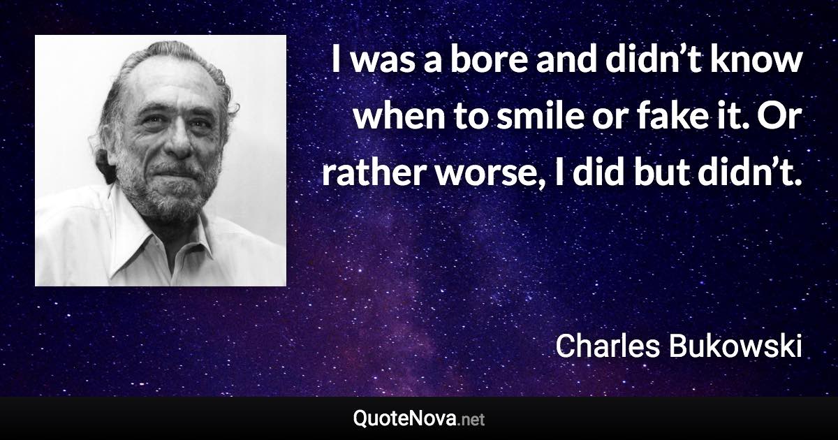 I was a bore and didn’t know when to smile or fake it. Or rather worse, I did but didn’t. - Charles Bukowski quote