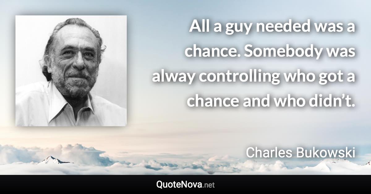 All a guy needed was a chance. Somebody was alway controlling who got a chance and who didn’t. - Charles Bukowski quote
