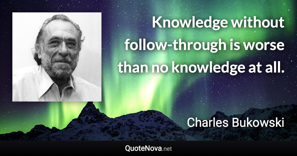 Knowledge without follow-through is worse than no knowledge at all. - Charles Bukowski quote