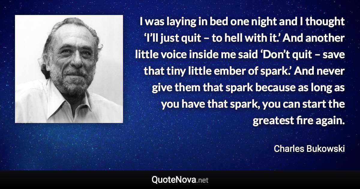 I was laying in bed one night and I thought ‘I’ll just quit – to hell with it.’ And another little voice inside me said ‘Don’t quit – save that tiny little ember of spark.’ And never give them that spark because as long as you have that spark, you can start the greatest fire again. - Charles Bukowski quote