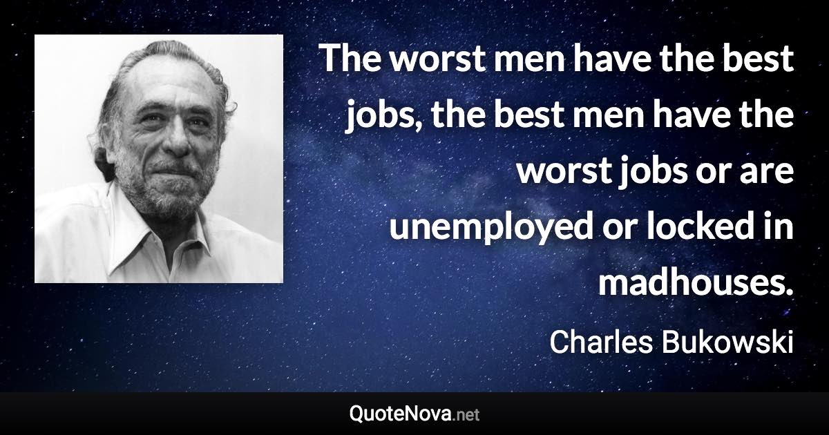 The worst men have the best jobs, the best men have the worst jobs or are unemployed or locked in madhouses. - Charles Bukowski quote