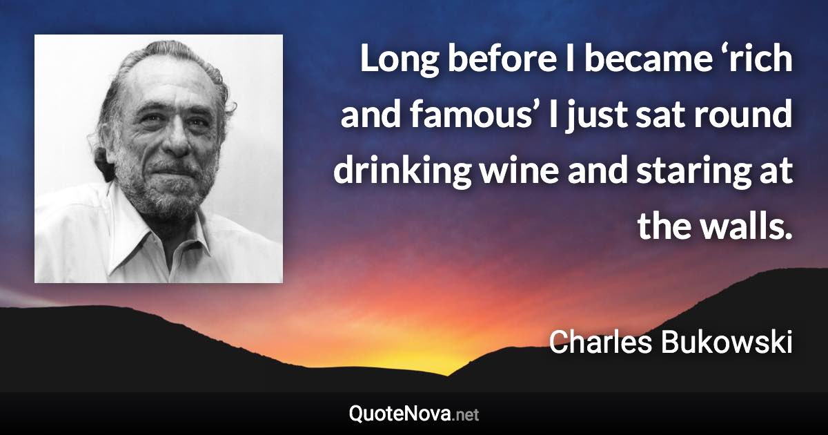 Long before I became ‘rich and famous’ I just sat round drinking wine and staring at the walls. - Charles Bukowski quote