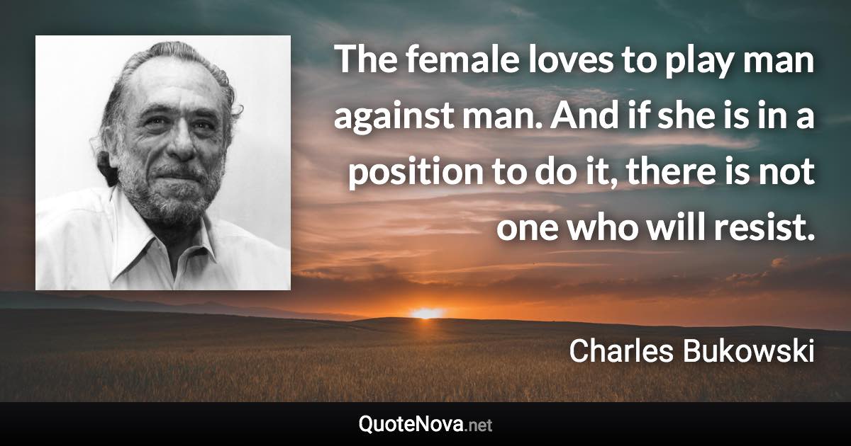 The female loves to play man against man. And if she is in a position to do it, there is not one who will resist. - Charles Bukowski quote