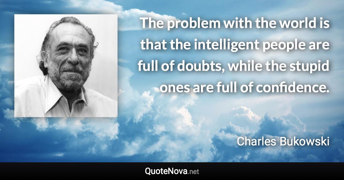The problem with the world is that the intelligent people are full of doubts, while the stupid ones are full of confidence. - Charles Bukowski quote