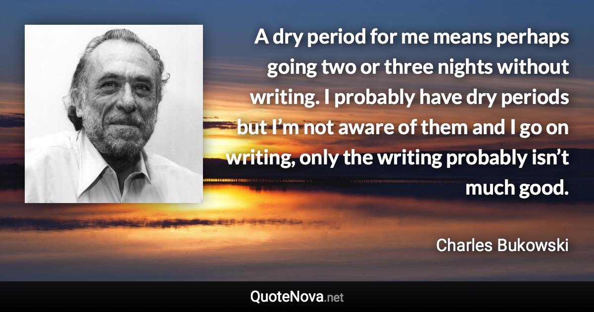 A dry period for me means perhaps going two or three nights without writing. I probably have dry periods but I’m not aware of them and I go on writing, only the writing probably isn’t much good. - Charles Bukowski quote