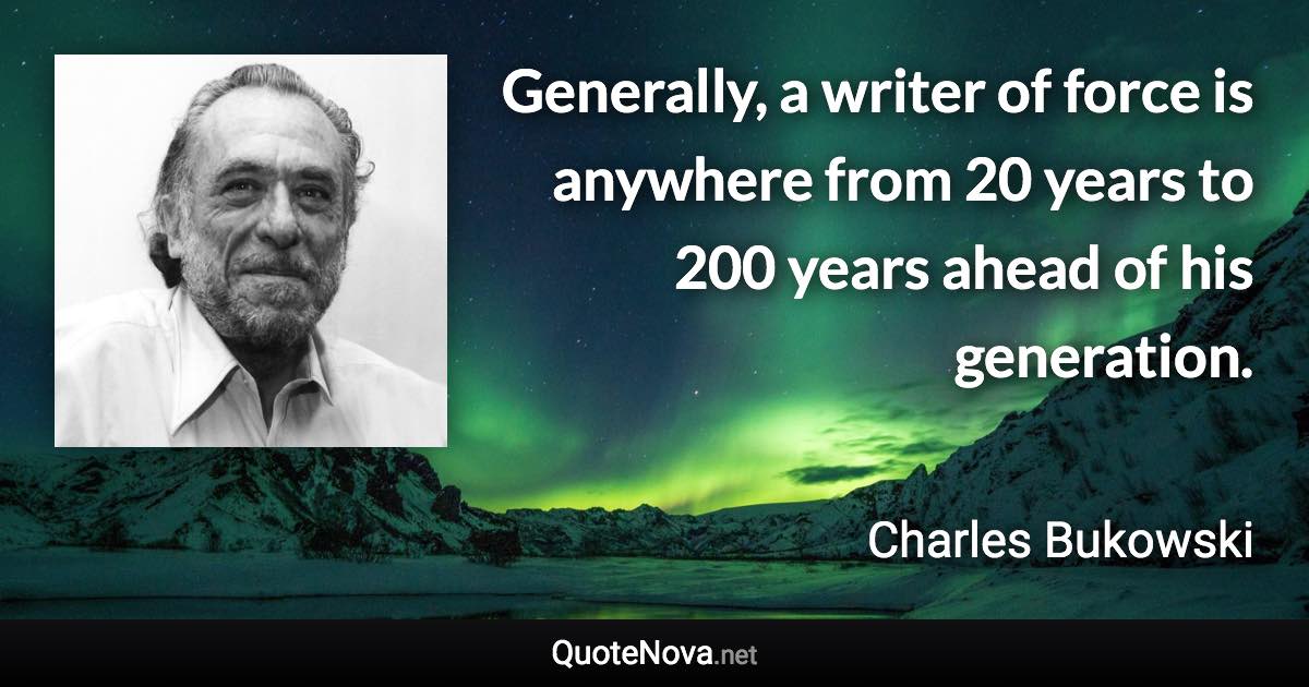 Generally, a writer of force is anywhere from 20 years to 200 years ahead of his generation. - Charles Bukowski quote