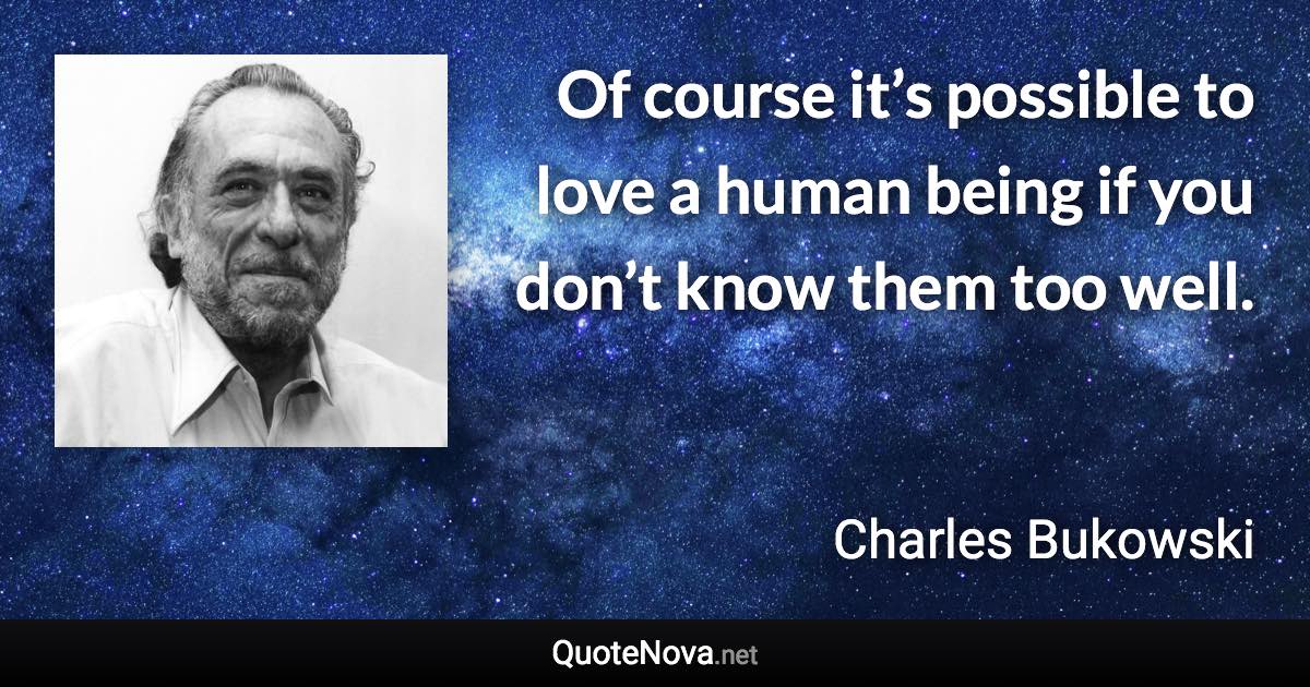 Of course it’s possible to love a human being if you don’t know them too well. - Charles Bukowski quote