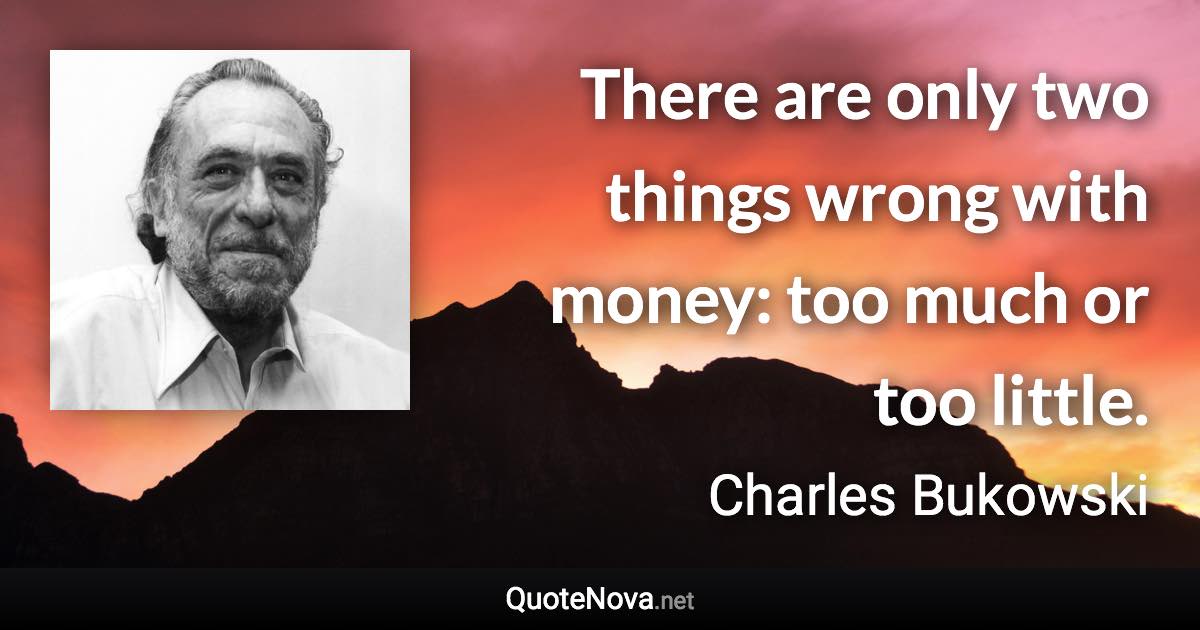 There are only two things wrong with money: too much or too little. - Charles Bukowski quote