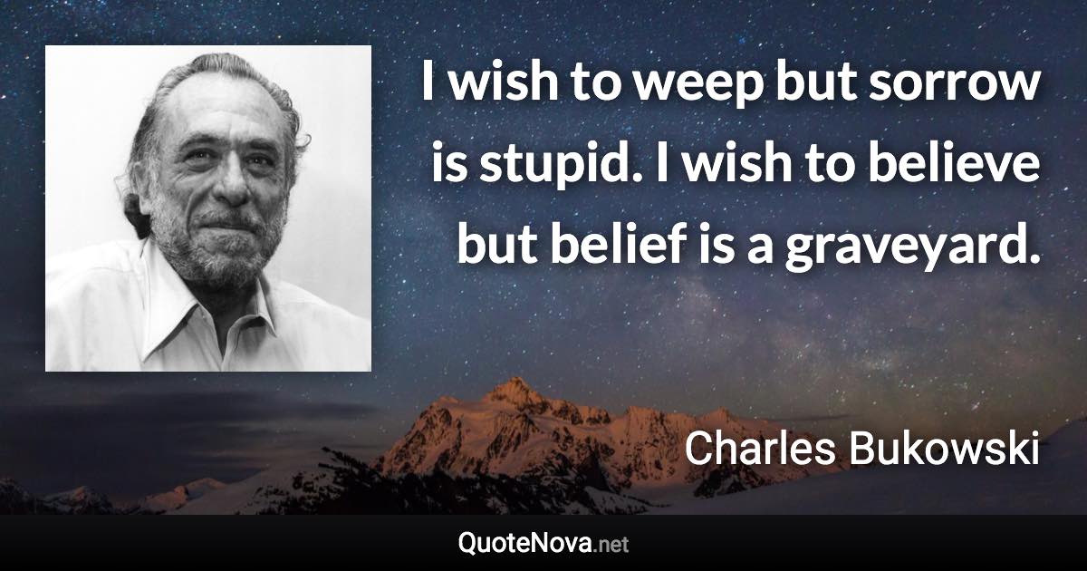 I wish to weep but sorrow is stupid. I wish to believe but belief is a graveyard. - Charles Bukowski quote