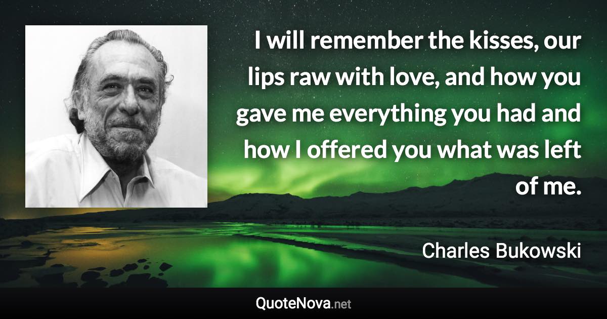 I will remember the kisses, our lips raw with love, and how you gave me everything you had and how I offered you what was left of me. - Charles Bukowski quote