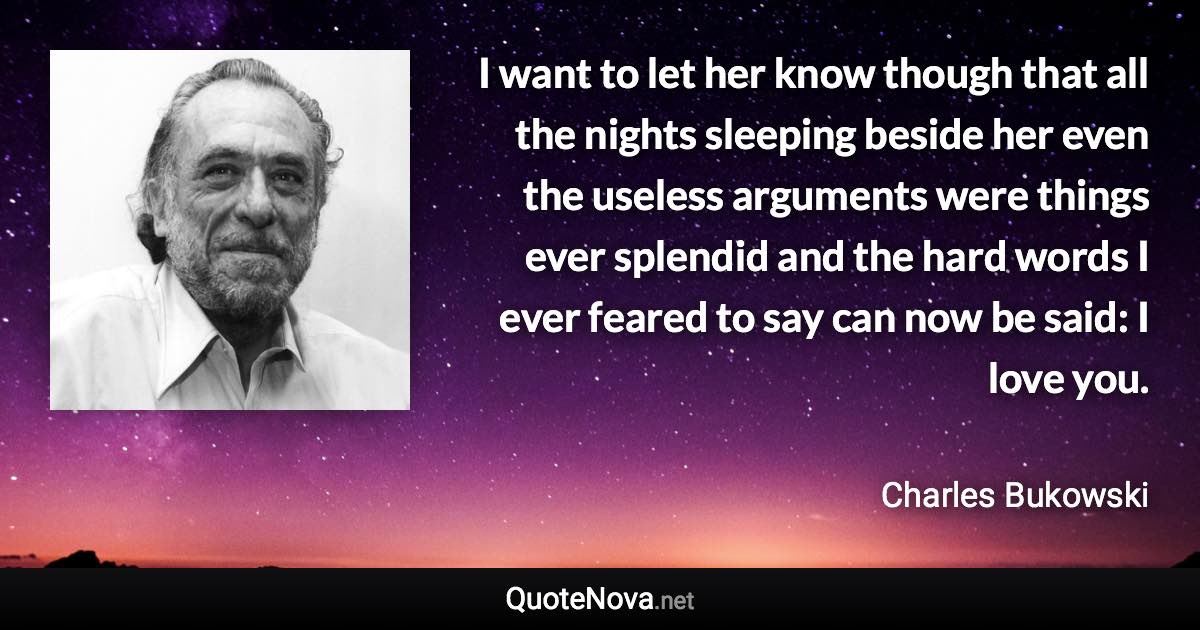 I want to let her know though that all the nights sleeping beside her even the useless arguments were things ever splendid and the hard words I ever feared to say can now be said: I love you. - Charles Bukowski quote