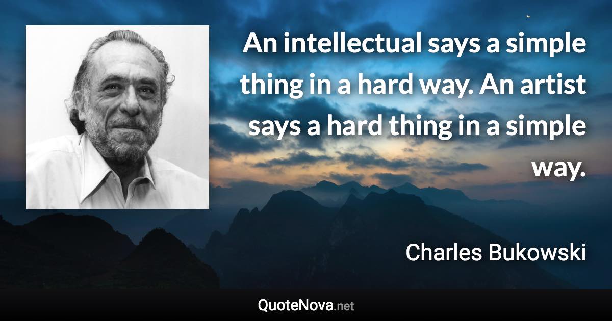 An intellectual says a simple thing in a hard way. An artist says a hard thing in a simple way. - Charles Bukowski quote