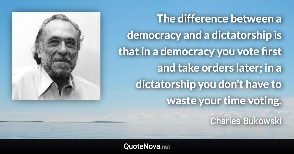 The difference between a democracy and a dictatorship is that in a democracy you vote first and take orders later; in a dictatorship you don’t have to waste your time voting. - Charles Bukowski quote