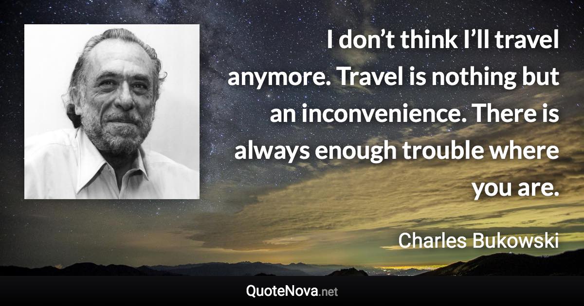 I don’t think I’ll travel anymore. Travel is nothing but an inconvenience. There is always enough trouble where you are. - Charles Bukowski quote