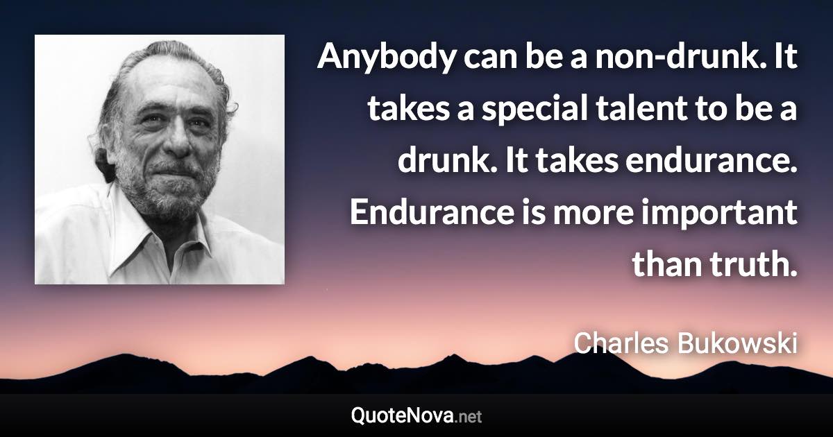 Anybody can be a non-drunk. It takes a special talent to be a drunk. It takes endurance. Endurance is more important than truth. - Charles Bukowski quote