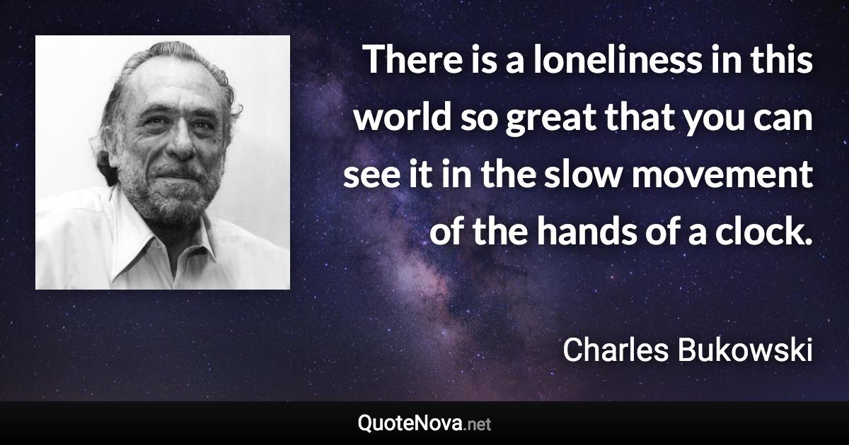 There is a loneliness in this world so great that you can see it in the slow movement of the hands of a clock. - Charles Bukowski quote