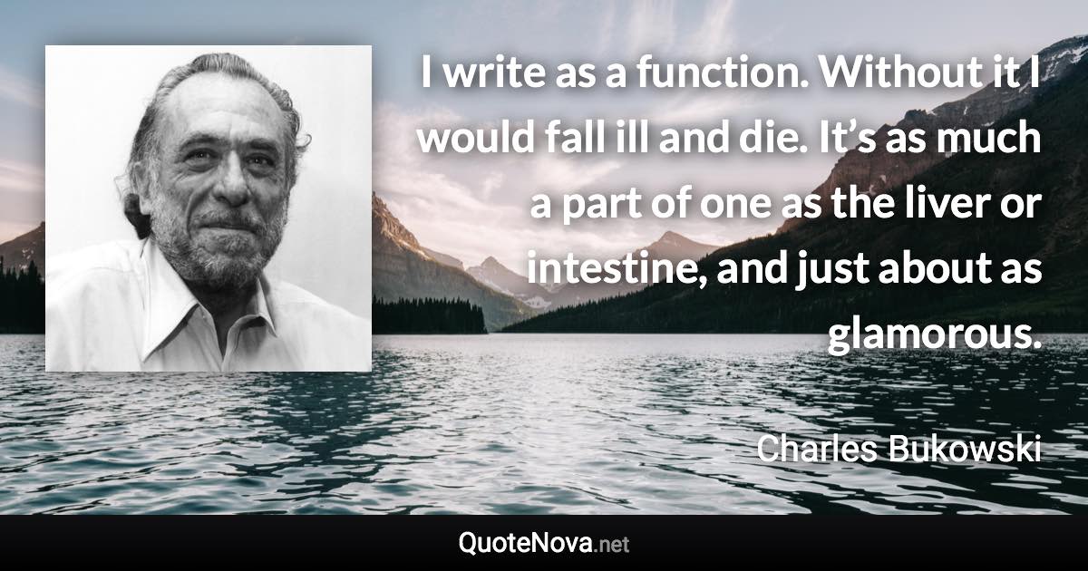 I write as a function. Without it I would fall ill and die. It’s as much a part of one as the liver or intestine, and just about as glamorous. - Charles Bukowski quote