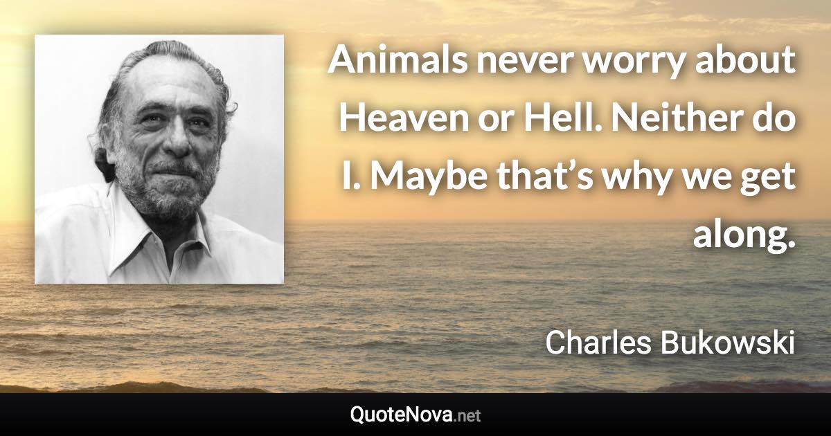 Animals never worry about Heaven or Hell. Neither do I. Maybe that’s why we get along. - Charles Bukowski quote