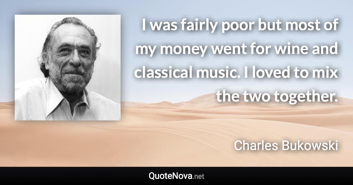 I was fairly poor but most of my money went for wine and classical music. I loved to mix the two together. - Charles Bukowski quote